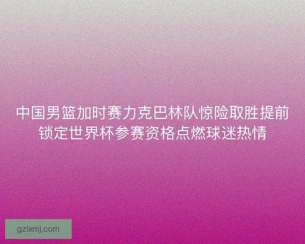 中国男篮加时赛力克巴林队惊险取胜提前锁定世界杯参赛资格点燃球迷热情