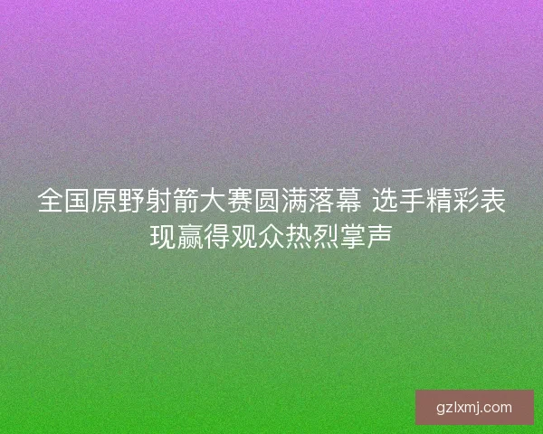全国原野射箭大赛圆满落幕 选手精彩表现赢得观众热烈掌声