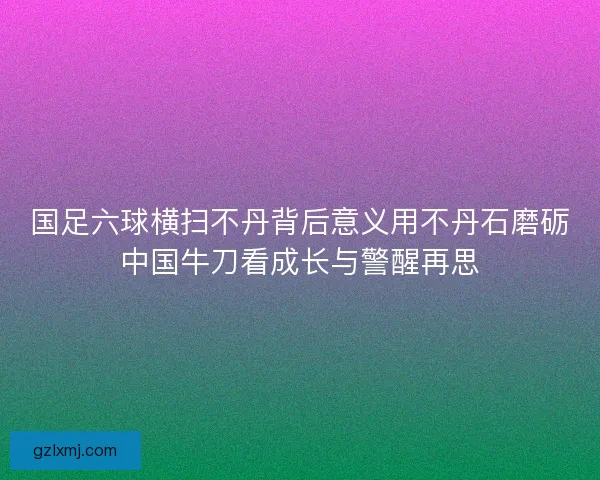 国足六球横扫不丹背后意义用不丹石磨砺中国牛刀看成长与警醒再思