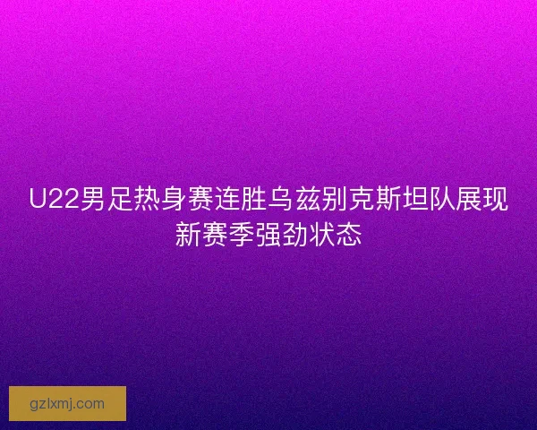 U22男足热身赛连胜乌兹别克斯坦队展现新赛季强劲状态