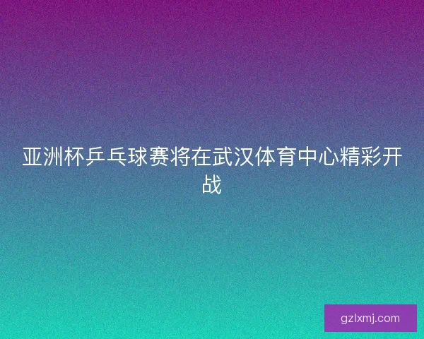 亚洲杯乒乓球赛将在武汉体育中心精彩开战