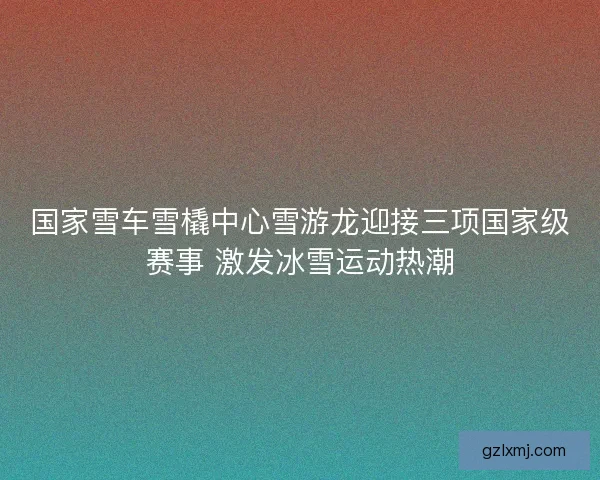 国家雪车雪橇中心雪游龙迎接三项国家级赛事 激发冰雪运动热潮
