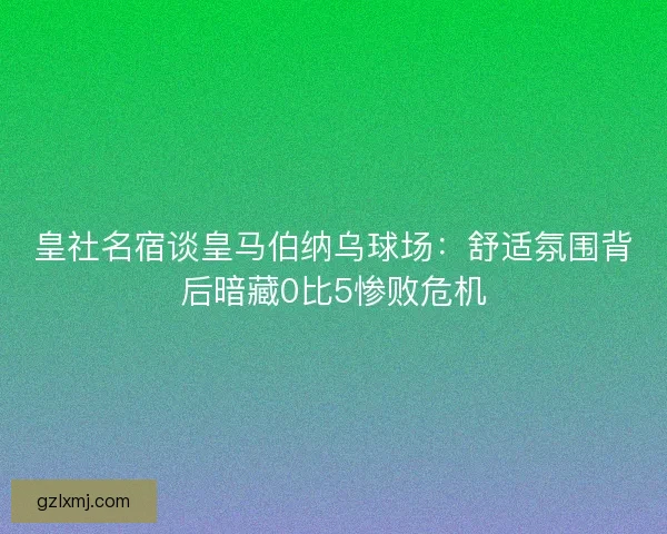 皇社名宿谈皇马伯纳乌球场：舒适氛围背后暗藏0比5惨败危机