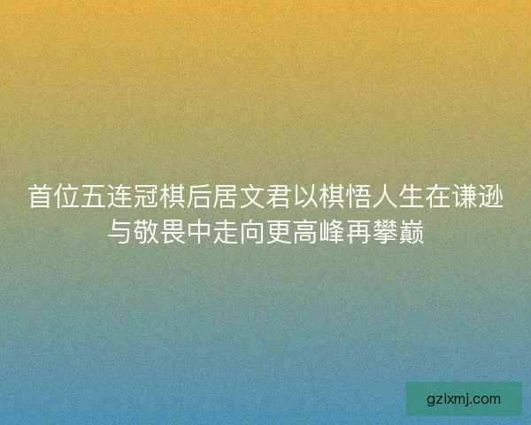 首位五连冠棋后居文君以棋悟人生在谦逊与敬畏中走向更高峰再攀巅