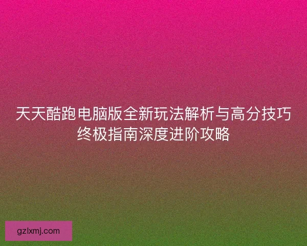 天天酷跑电脑版全新玩法解析与高分技巧终极指南深度进阶攻略