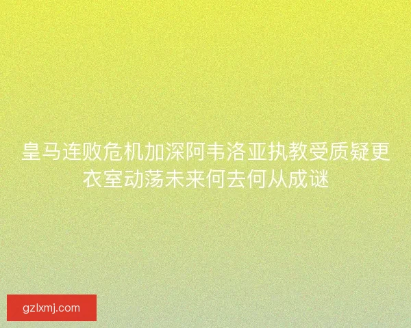 皇马连败危机加深阿韦洛亚执教受质疑更衣室动荡未来何去何从成谜