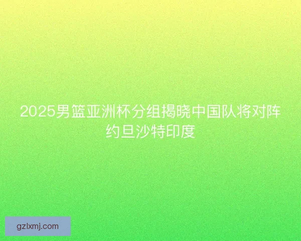 2025男篮亚洲杯分组揭晓中国队将对阵约旦沙特印度