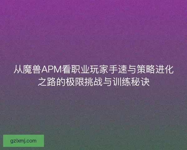 从魔兽APM看职业玩家手速与策略进化之路的极限挑战与训练秘诀