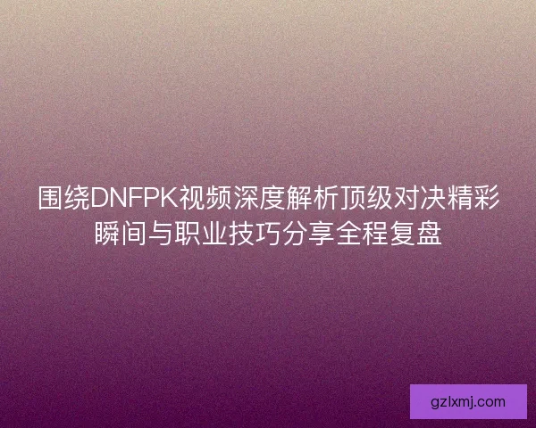 围绕DNFPK视频深度解析顶级对决精彩瞬间与职业技巧分享全程复盘