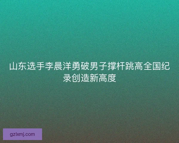 山东选手李晨洋勇破男子撑杆跳高全国纪录创造新高度